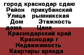 город краснодар сдаю › Район ­ прикубанский › Улица ­ рымникская › Дом ­ 9 › Этажность дома ­ 5 › Цена ­ 11 000 - Краснодарский край, Краснодар г. Недвижимость » Квартиры аренда   . Краснодарский край,Краснодар г.